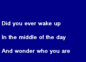 Did you ever wake up

In the middle of the day

And wonder who you are