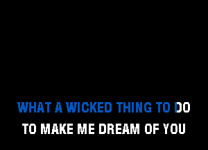 WHAT A WICKED THING TO DO
TO MAKE ME DREAM OF YOU