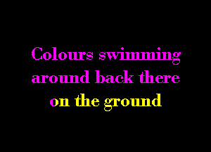 Colours swimming
around back there

0n the ground

g