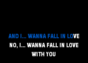 MID I... WANNA FRLL IN LOVE
NO, I... WANNA FALL IN LOVE
WITH YOU