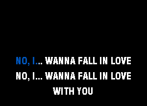 H0, I... WANNA HILL IN LOVE
NO, I... WANNA FALL IN LOVE
WITH YOU