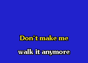 Don't make me

walk it anymore