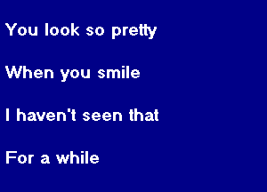 You look so pretty

When you smile
I haven't seen that

For a while