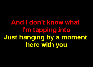 And I don't know what
I'm tapping into

Just hanging by a moment
here with you