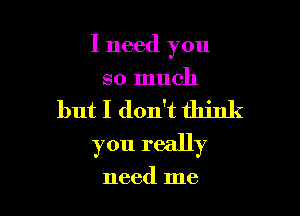 I need you
so much

but I don't think

you really

need me