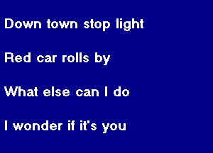 Down town stop light

Red car rolls by
What else can I do

I wonder if it's you