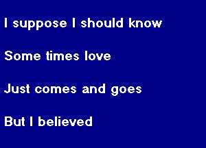 I suppose I should know

Some times love

Just comes and goes

But I believed