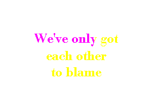 W e've only got

each other
to blame