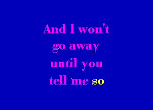 And I won't

go away

until you

tell me so