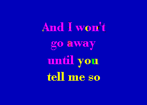 And I won't

go away

until you

tell me so