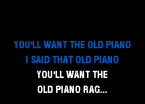 YOU'LL WANT THE OLD PIANO
I SAID THAT OLD PIANO
YOU'LL WANT THE
OLD PIANO RAG...