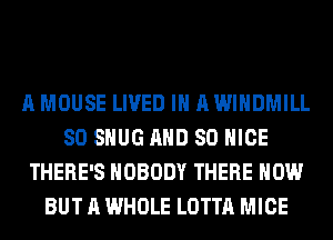A MOUSE LIVED IN A WIHDMILL
SO SHUG AND SO NICE
THERE'S NOBODY THERE HOW
BUT A WHOLE LOTTA MICE