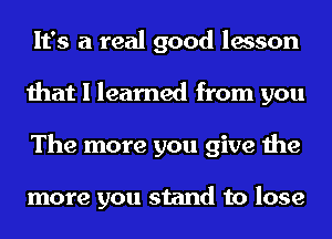 It's a real good lesson
that I learned from you
The more you give the

more you stand to lose