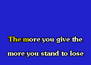 The more you give the

more you stand to lose