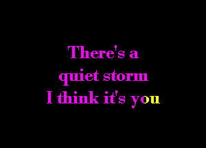 There's a

quiet storm
I think it's you