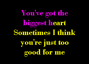 You've got the
biggest heart

Sometimes I think
you're just too

good for me I