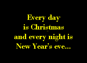 Every day
is Chrismlas
and every night is

New Year's eve...

g