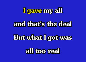 I gave my all
and that's the deal

But what I got was

all too real