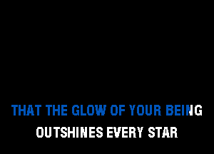 THAT THE GLOW OF YOUR BEING
OUTSHIHES EVERY STAR