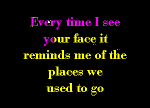 Every time I see
your face it
reminds me of the
places we
used to go