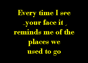 Every time I see
your face it J
reminds me of the
places we
used to go