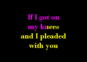 If I got on
my 101665

and I pleaded
With you