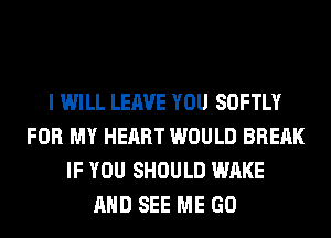 I WILL LEAVE YOU SOFTLY
FOR MY HEART WOULD BRERK
IF YOU SHOULD WAKE
AND SEE ME GO