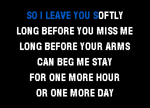 SO I LEAVE YOU SOFTLY
LONG BEFORE YOU MISS ME
LONG BEFORE YOUR ARMS
CAN BEG ME STAY
FOR ONE MORE HOUR
0R ONE MORE DAY