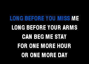 LONG BEFORE YOU MISS ME
LONG BEFORE YOUR ARMS
CAN BEG ME STAY
FOR ONE MORE HOUR
0R ONE MORE DAY