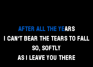 AFTER ALL THE YEARS
I CAN'T BEAR THE TEARS T0 FALL
80, SOFTLY
ASI LEAVE YOU THERE