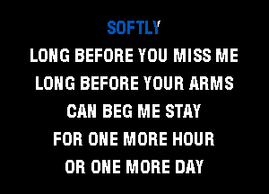SOFTLY
LONG BEFORE YOU MISS ME
LONG BEFORE YOUR ARMS
CAN BEG ME STAY
FOR ONE MORE HOUR
0R ONE MORE DAY