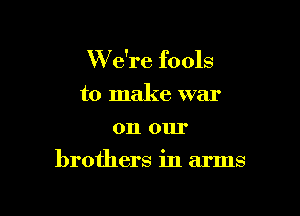 W e're fools
to make war
011 mu

brothers in arms