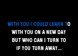 WITH YOU I COULD LEARN TO
WITH YOU ON A NEW DAY
BUTWHO CAN I TURN T0

IF YOU TURN AWAY...