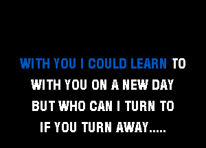 WITH YOU I COULD LEARN TO
WITH YOU ON A NEW DAY
BUTWHO CAN I TURN T0

IF YOU TURN AWAY .....