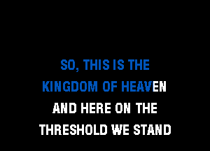 80, THIS IS THE
KINGDOM OF HEAVEN
AND HERE ON THE

THRESHOLD WE STAND l