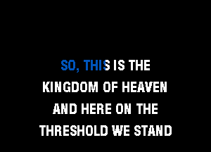 80, THIS IS THE
KINGDOM OF HEAVEN
AND HERE ON THE

THRESHOLD WE STAND l