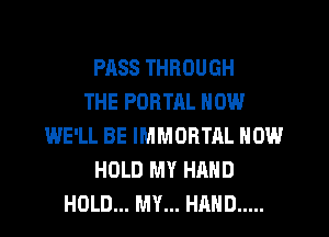 PASS THROUGH
THE PORTRL NOW
WE'LL BE IMMORTAL NOW
HOLD MY HAND
HOLD... MY... HAND .....