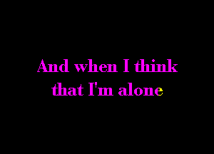 And when I think

that I'm alone