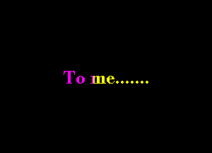 To me.......