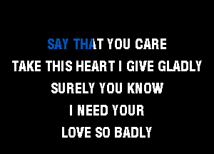 SAY THAT YOU CARE
TAKE THIS HEART I GIVE GLADLY
SURELY YOU KNOW
I NEED YOUR
LOVE 80 BADLY