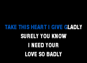 TAKE THIS HEART I GIVE GLADLY
SURELY YOU KNOW
I NEED YOUR
LOVE 80 BADLY