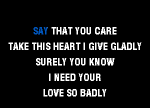 SAY THAT YOU CARE
TAKE THIS HEART I GIVE GLADLY
SURELY YOU KNOW
I NEED YOUR
LOVE 80 BADLY