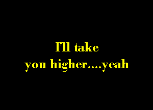 I'll take

you higher....yeah