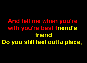 And tell me when you're
with you're best friend's

friend
Do you still feel outta place,