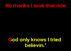 No thanks I took that ride

God only knows I tried
believin.'