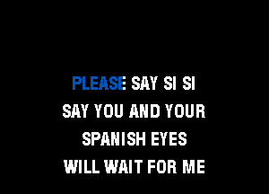 PLEASE SAY SI SI

SAY YOU AND YOUR
SPANISH EYES
WILL WAIT FOR ME