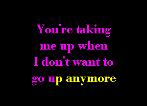 Y ou're taking

me up when

I don't want to
go up anymore