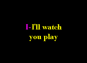 I- I'll watch

you play