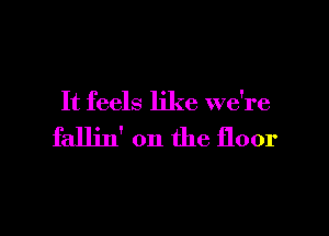 It feels like we're

fallin' on the floor