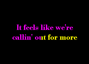 It feels like we're

callin' out for more